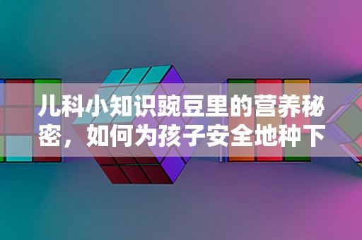 儿科小知识豌豆里的营养秘密，如何为孩子安全地种下健康？