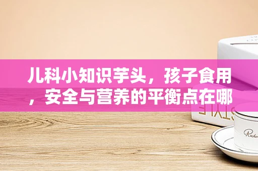 儿科小知识芋头，孩子食用，安全与营养的平衡点在哪里？