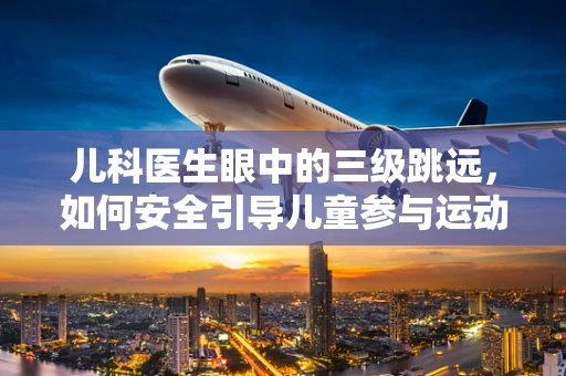 儿科医生眼中的三级跳远，如何安全引导儿童参与运动？