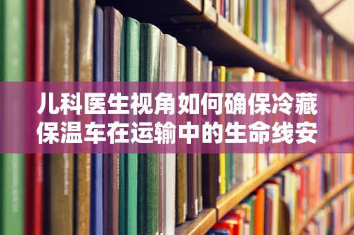 儿科医生视角如何确保冷藏保温车在运输中的生命线安全？