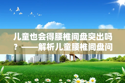 儿童也会得腰椎间盘突出吗？——解析儿童腰椎间盘问题的成因与预防