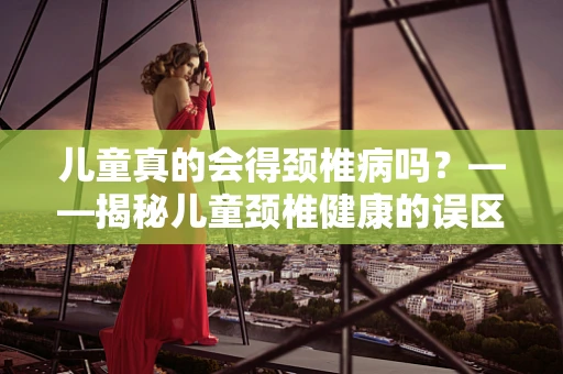 儿童真的会得颈椎病吗？——揭秘儿童颈椎健康的误区