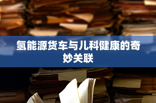 氢能源货车与儿科健康的奇妙关联