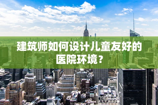 建筑师如何设计儿童友好的医院环境？