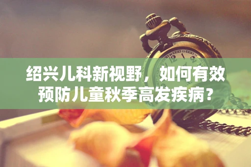 绍兴儿科新视野，如何有效预防儿童秋季高发疾病？