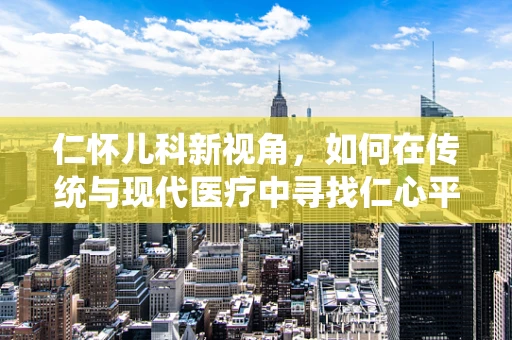 仁怀儿科新视角，如何在传统与现代医疗中寻找仁心平衡？