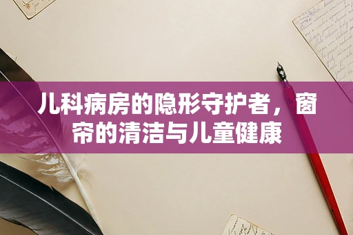 儿科病房的隐形守护者，窗帘的清洁与儿童健康