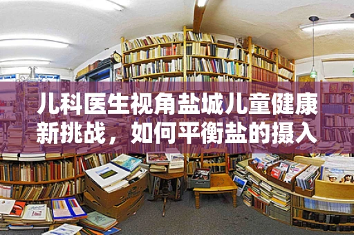 儿科医生视角盐城儿童健康新挑战，如何平衡盐的摄入？