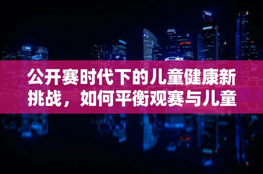 公开赛时代下的儿童健康新挑战，如何平衡观赛与儿童视力保护？