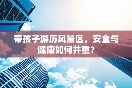 带孩子游历风景区，安全与健康如何并重？