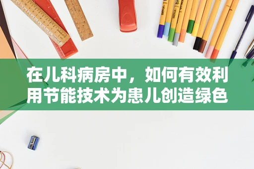 在儿科病房中，如何有效利用节能技术为患儿创造绿色就医环境？
