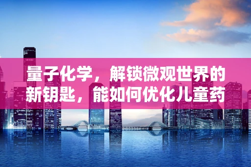 量子化学，解锁微观世界的新钥匙，能如何优化儿童药物设计？