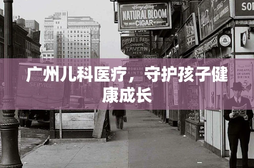 广州儿科医疗，守护孩子健康成长