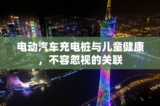 电动汽车充电桩与儿童健康，不容忽视的关联