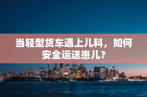 当轻型货车遇上儿科，如何安全运送患儿？