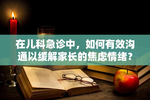 在儿科急诊中，如何有效沟通以缓解家长的焦虑情绪？