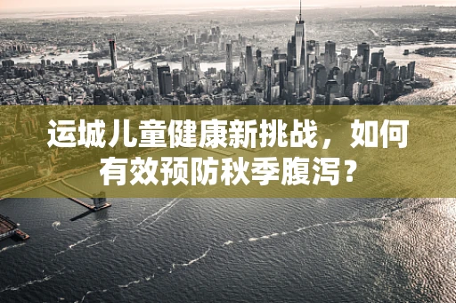 运城儿童健康新挑战，如何有效预防秋季腹泻？