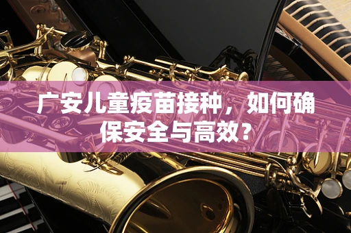 广安儿童疫苗接种，如何确保安全与高效？