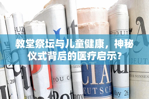 教堂祭坛与儿童健康，神秘仪式背后的医疗启示？