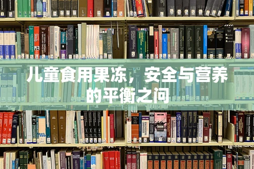儿童食用果冻，安全与营养的平衡之问