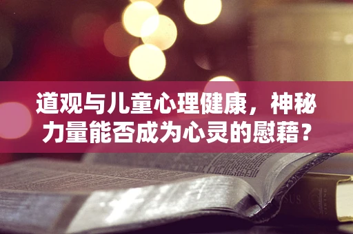 道观与儿童心理健康，神秘力量能否成为心灵的慰藉？
