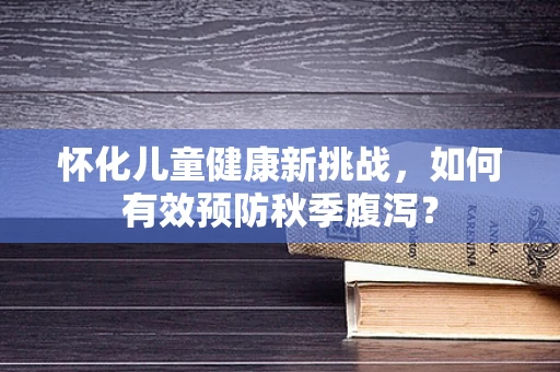 怀化儿童健康新挑战，如何有效预防秋季腹泻？