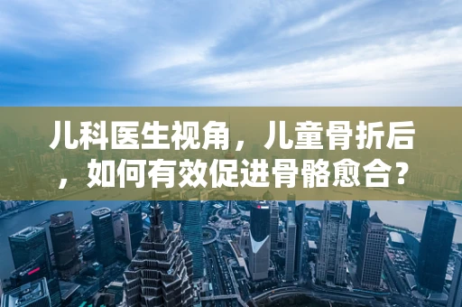 儿科医生视角，儿童骨折后，如何有效促进骨骼愈合？