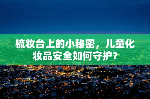 梳妆台上的小秘密，儿童化妆品安全如何守护？
