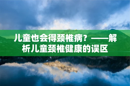 儿童也会得颈椎病？——解析儿童颈椎健康的误区