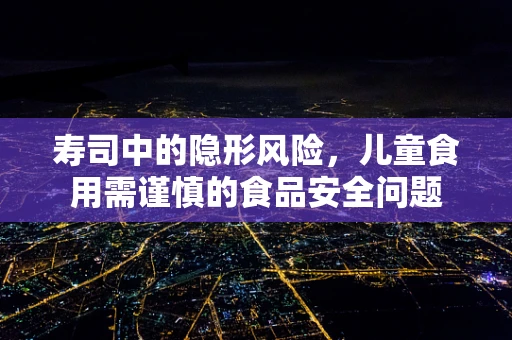 寿司中的隐形风险，儿童食用需谨慎的食品安全问题