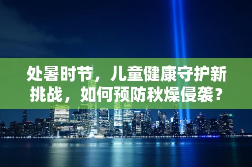 处暑时节，儿童健康守护新挑战，如何预防秋燥侵袭？