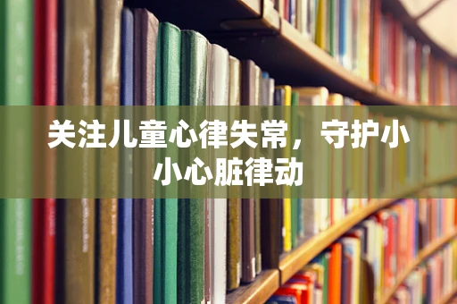 关注儿童心律失常，守护小小心脏律动