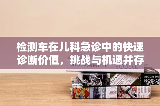 检测车在儿科急诊中的快速诊断价值，挑战与机遇并存