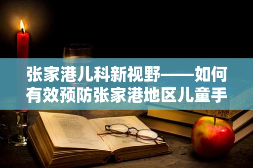 张家港儿科新视野——如何有效预防张家港地区儿童手足口病？