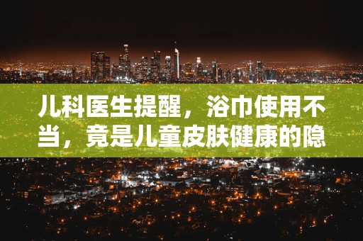 儿科医生提醒，浴巾使用不当，竟是儿童皮肤健康的隐形杀手？