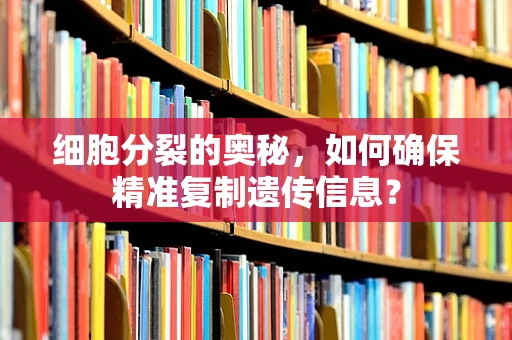 细胞分裂的奥秘，如何确保精准复制遗传信息？