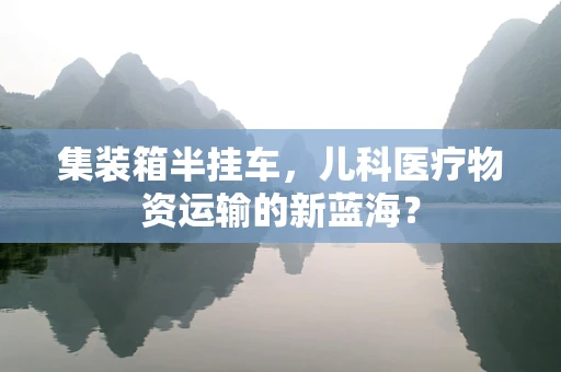 集装箱半挂车，儿科医疗物资运输的新蓝海？