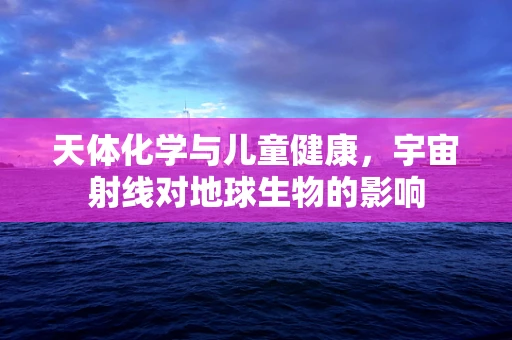 天体化学与儿童健康，宇宙射线对地球生物的影响