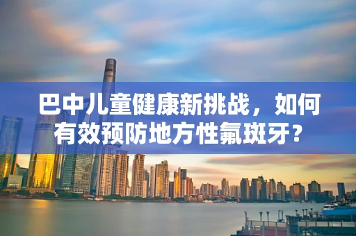巴中儿童健康新挑战，如何有效预防地方性氟斑牙？