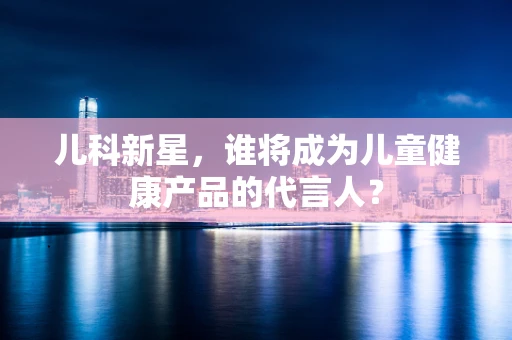 儿科新星，谁将成为儿童健康产品的代言人？