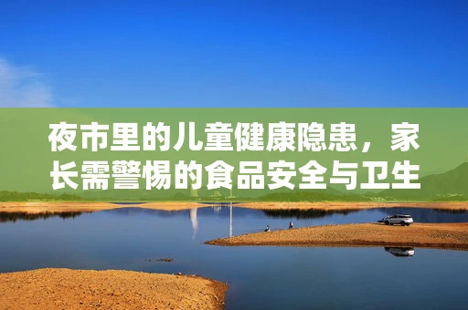夜市里的儿童健康隐患，家长需警惕的食品安全与卫生问题