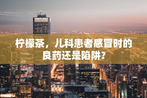 柠檬茶，儿科患者感冒时的良药还是陷阱？