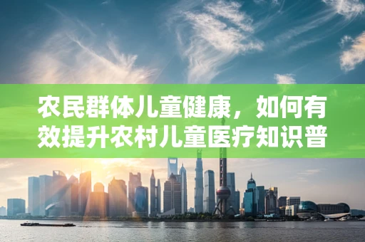 农民群体儿童健康，如何有效提升农村儿童医疗知识普及率？
