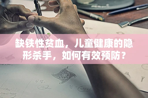 缺铁性贫血，儿童健康的隐形杀手，如何有效预防？