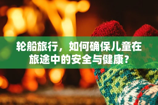 轮船旅行，如何确保儿童在旅途中的安全与健康？