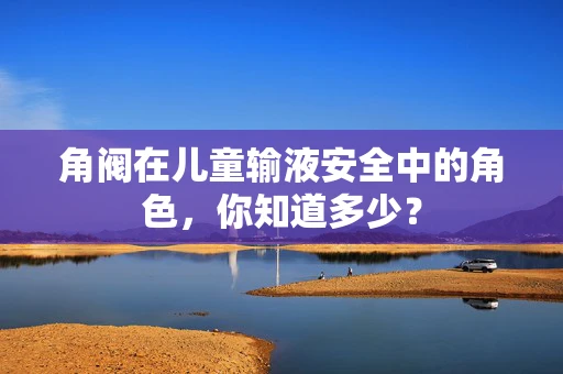 角阀在儿童输液安全中的角色，你知道多少？