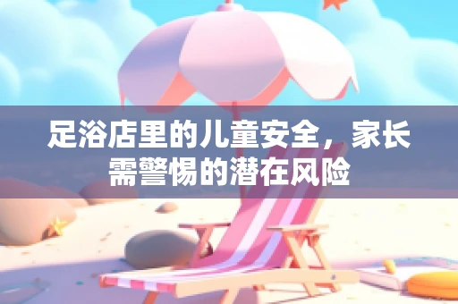 足浴店里的儿童安全，家长需警惕的潜在风险