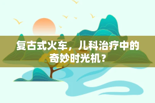 复古式火车，儿科治疗中的奇妙时光机？