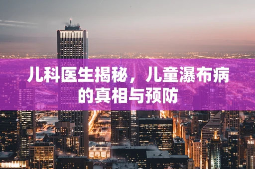 儿科医生揭秘，儿童瀑布病的真相与预防