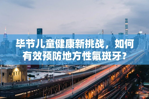 毕节儿童健康新挑战，如何有效预防地方性氟斑牙？